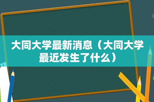 大同大学最新消息（大同大学最近发生了什么）