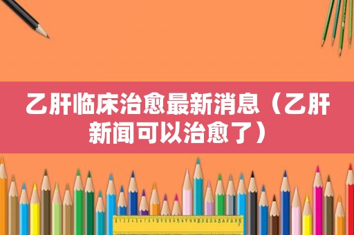 乙肝临床治愈最新消息（乙肝新闻可以治愈了）