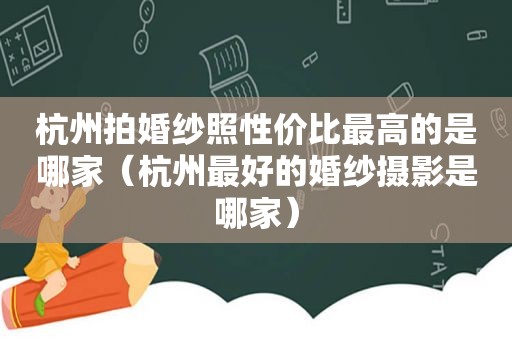 杭州拍婚纱照性价比最高的是哪家（杭州最好的婚纱摄影是哪家）