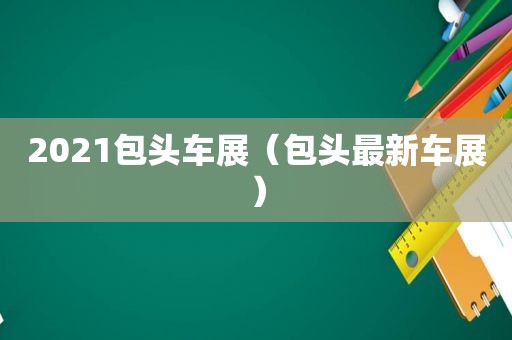 2021包头车展（包头最新车展）