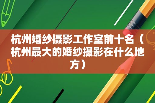 杭州婚纱摄影工作室前十名（杭州最大的婚纱摄影在什么地方）