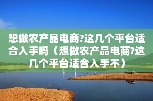 想做农产品电商?这几个平台适合入手吗（想做农产品电商?这几个平台适合入手不）