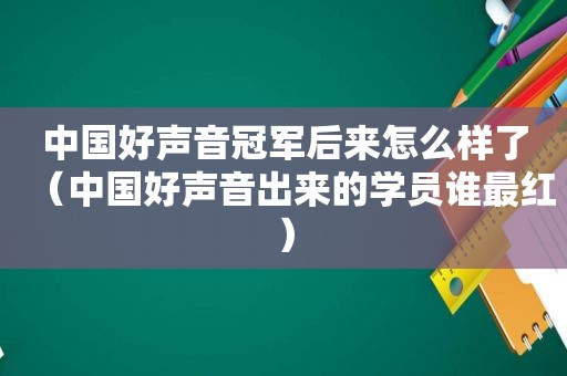 中国好声音冠军后来怎么样了（中国好声音出来的学员谁最红）