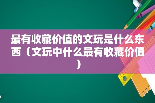 最有收藏价值的文玩是什么东西（文玩中什么最有收藏价值）