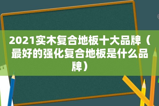 2021实木复合地板十大品牌（最好的强化复合地板是什么品牌）