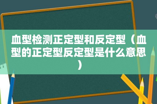 血型检测正定型和反定型（血型的正定型反定型是什么意思）