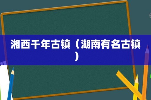 湘西千年古镇（湖南有名古镇）