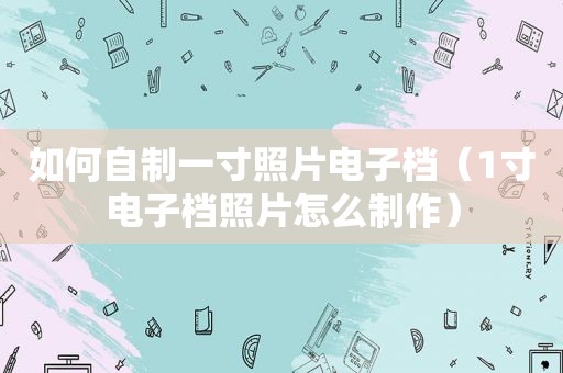 如何自制一寸照片电子档（1寸电子档照片怎么制作）