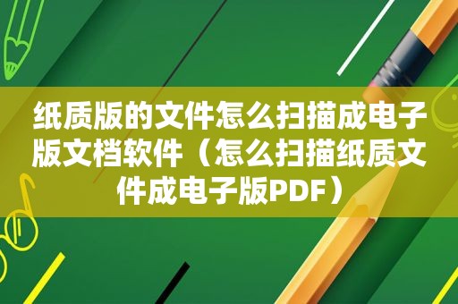 纸质版的文件怎么扫描成电子版文档软件（怎么扫描纸质文件成电子版PDF）