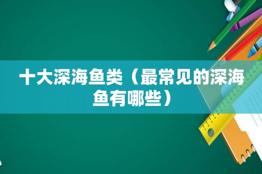 十大深海鱼类（最常见的深海鱼有哪些）