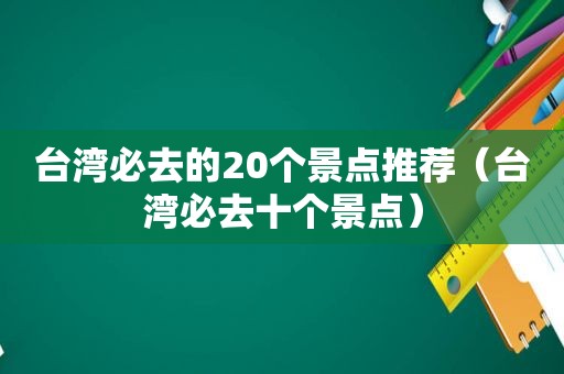 台湾必去的20个景点推荐（台湾必去十个景点）