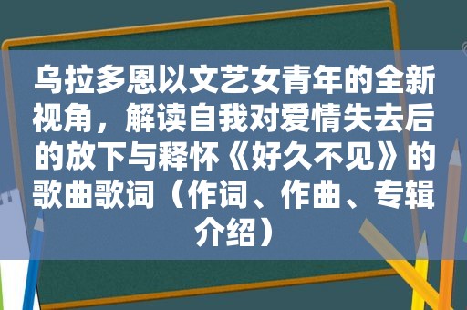 乌拉多恩以文艺女青年的全新视角，解读自我对爱情失去后的放下与释怀《好久不见》的歌曲歌词（作词、作曲、专辑介绍）