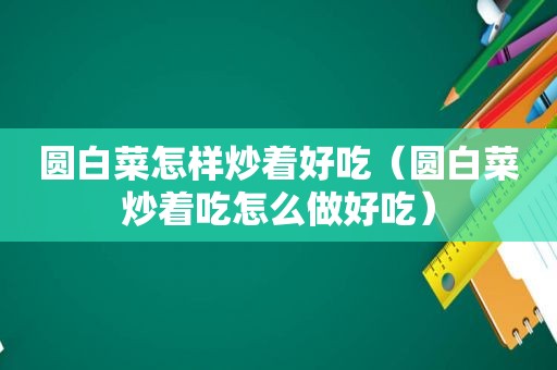 圆白菜怎样炒着好吃（圆白菜炒着吃怎么做好吃）