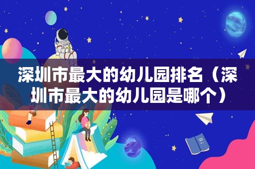 深圳市最大的幼儿园排名（深圳市最大的幼儿园是哪个）