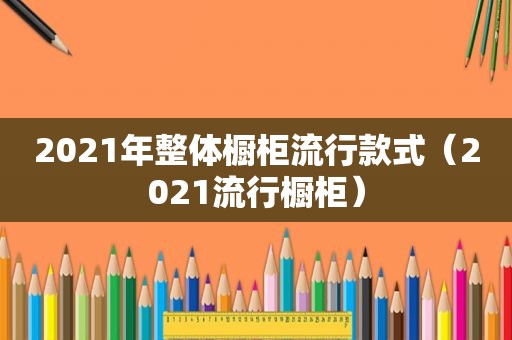 2021年整体橱柜流行款式（2021流行橱柜）