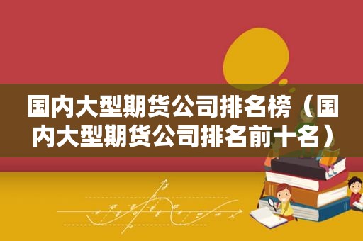 国内大型期货公司排名榜（国内大型期货公司排名前十名）