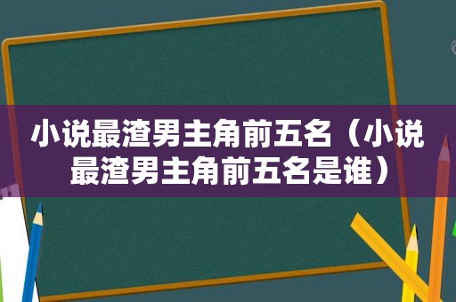 小说最渣男主角前五名（小说最渣男主角前五名是谁）