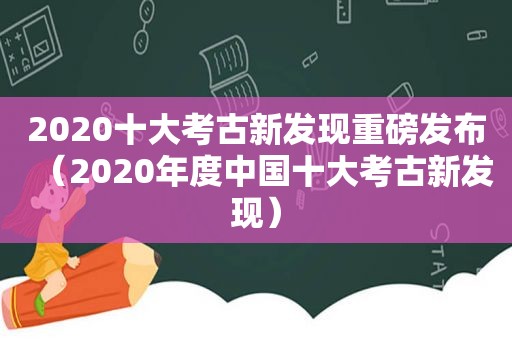 2020十大考古新发现重磅发布（2020年度中国十大考古新发现）