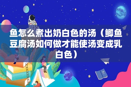 鱼怎么煮出奶白色的汤（鲫鱼豆腐汤如何做才能使汤变成乳白色）