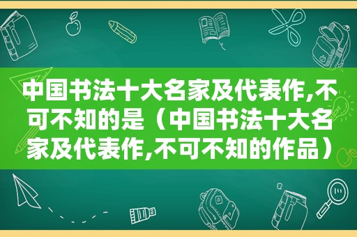 中国书法十大名家及代表作,不可不知的是（中国书法十大名家及代表作,不可不知的作品）