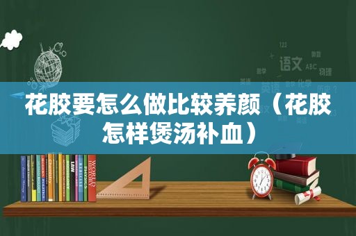 花胶要怎么做比较养颜（花胶怎样煲汤补血）