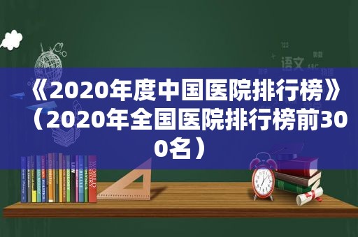 《2020年度中国医院排行榜》（2020年全国医院排行榜前300名）