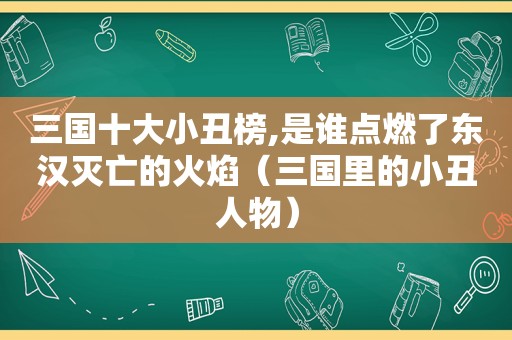 三国十大小丑榜,是谁点燃了东汉灭亡的火焰（三国里的小丑人物）