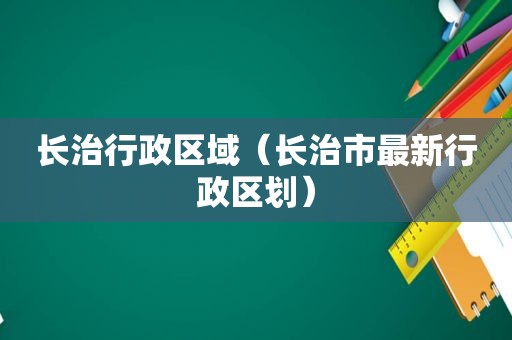 长治行政区域（长治市最新行政区划）