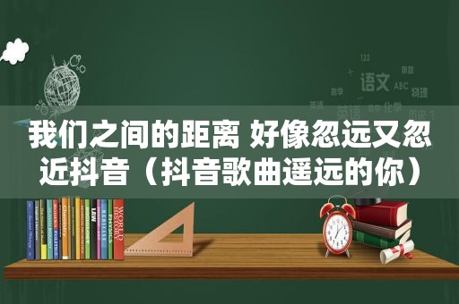 我们之间的距离 好像忽远又忽近抖音（抖音歌曲遥远的你）