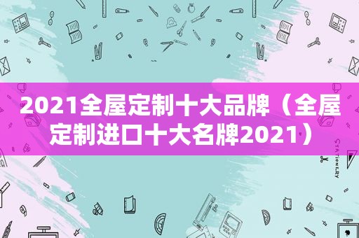 2021全屋定制十大品牌（全屋定制进口十大名牌2021）