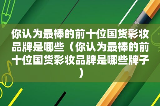 你认为最棒的前十位国货彩妆品牌是哪些（你认为最棒的前十位国货彩妆品牌是哪些牌子）