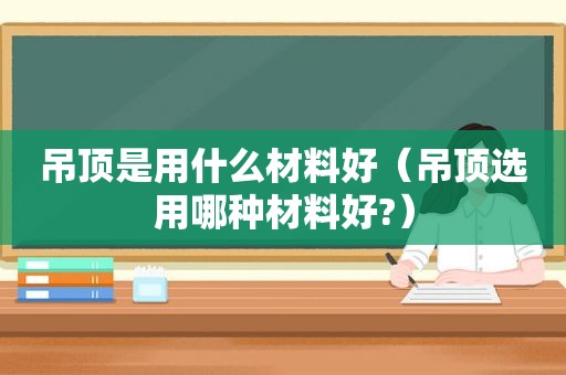 吊顶是用什么材料好（吊顶选用哪种材料好?）