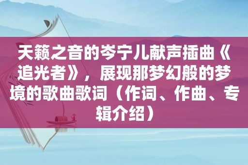 天籁之音的岑宁儿献声插曲《追光者》，展现那梦幻般的梦境的歌曲歌词（作词、作曲、专辑介绍）