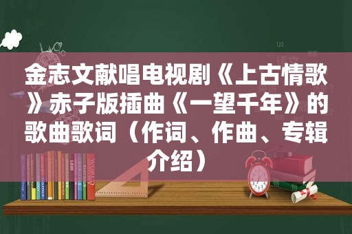 金志文献唱电视剧《上古情歌》赤子版插曲《一望千年》的歌曲歌词（作词、作曲、专辑介绍）