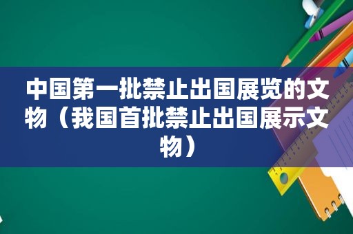 中国第一批禁止出国展览的文物（我国首批禁止出国展示文物）