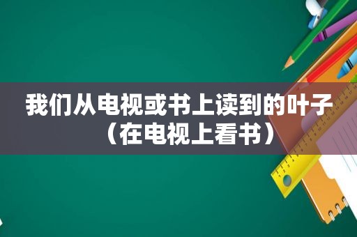 我们从电视或书上读到的叶子（在电视上看书）