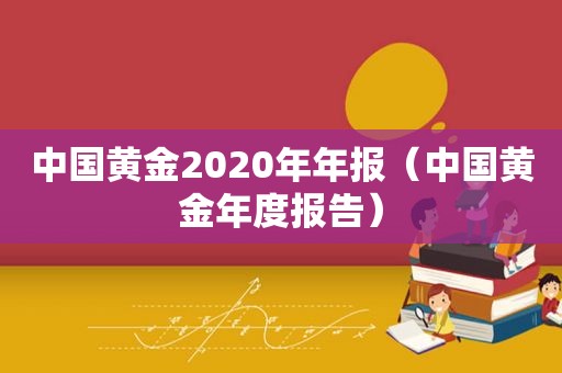 中国黄金2020年年报（中国黄金年度报告）