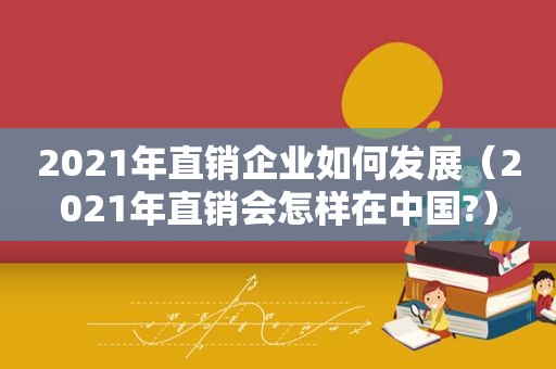 2021年直销企业如何发展（2021年直销会怎样在中国?）