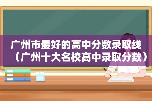 广州市最好的高中分数录取线（广州十大名校高中录取分数）