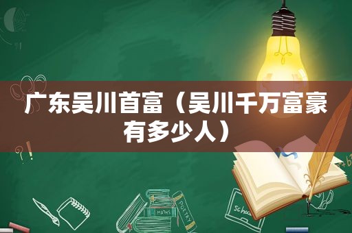 广东吴川首富（吴川千万富豪有多少人）