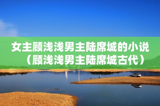 女主顾浅浅男主陆席城的小说（顾浅浅男主陆席城古代）