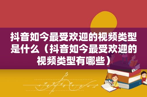 抖音如今最受欢迎的视频类型是什么（抖音如今最受欢迎的视频类型有哪些）