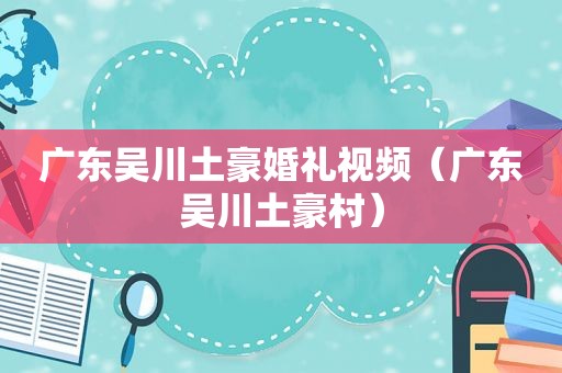 广东吴川土豪婚礼视频（广东吴川土豪村）