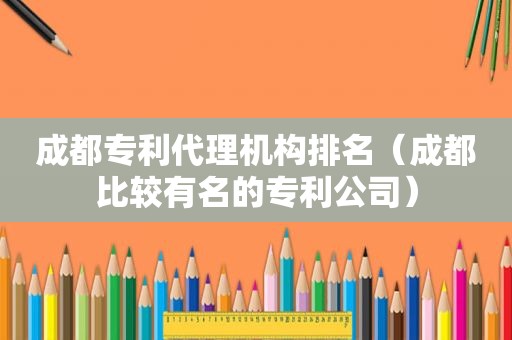 成都专利代理机构排名（成都比较有名的专利公司）