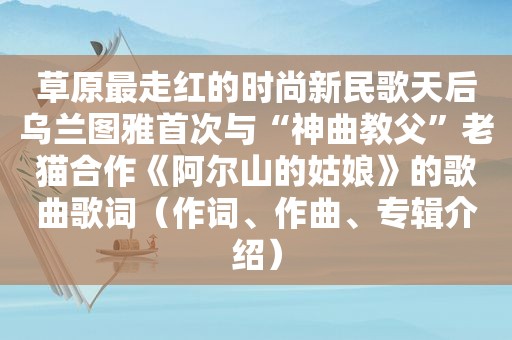 草原最走红的时尚新民歌天后乌兰图雅首次与“神曲教父”老猫合作《阿尔山的姑娘》的歌曲歌词（作词、作曲、专辑介绍）