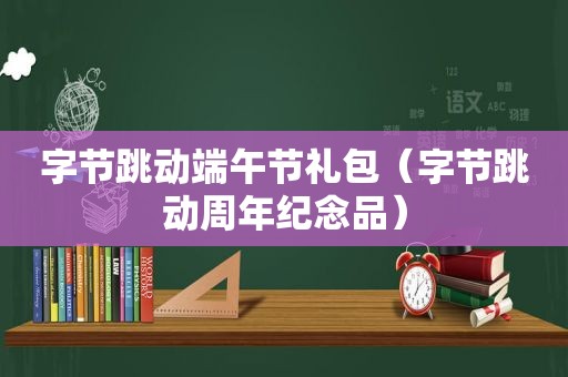 字节跳动端午节礼包（字节跳动周年纪念品）