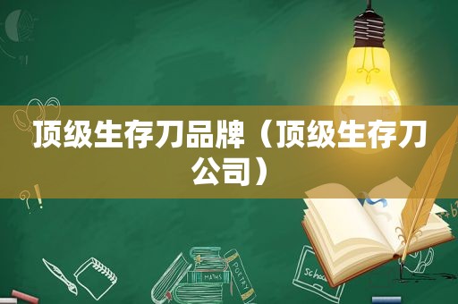 顶级生存刀品牌（顶级生存刀公司）