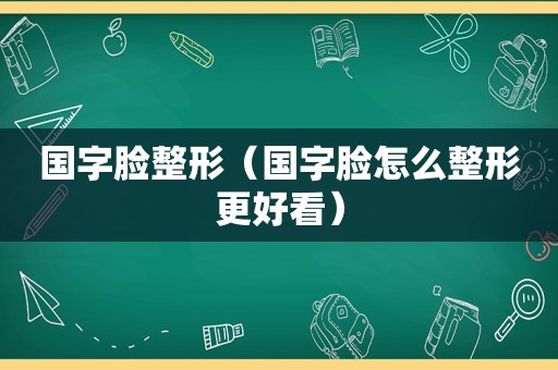 国字脸整形（国字脸怎么整形更好看）