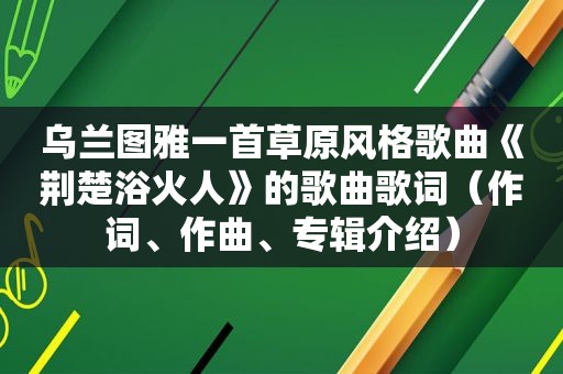 乌兰图雅一首草原风格歌曲《荆楚浴火人》的歌曲歌词（作词、作曲、专辑介绍）