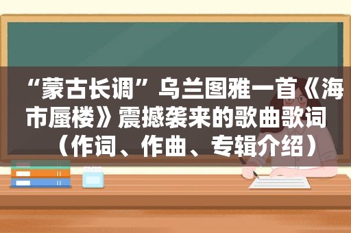 “蒙古长调”乌兰图雅一首《海市蜃楼》震撼袭来的歌曲歌词（作词、作曲、专辑介绍）